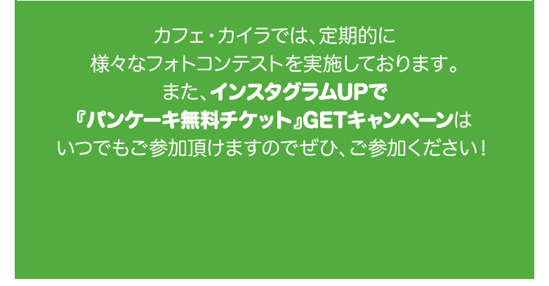 カフェ・カイラでは、定期的に様々なフォトコンテストを実施しております。また、インスタグラムUPで『パンケーキ無料チケット』GETキャンペーンはいつでもご参加頂けますのでぜひ、ご参加ください！